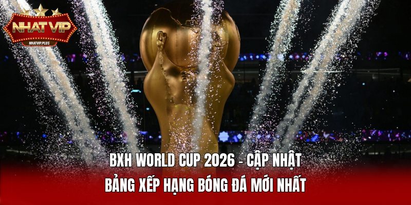 bxh world cup 2026 cap nhat bang xep hang bong da moi nhat BXH World Cup 2026