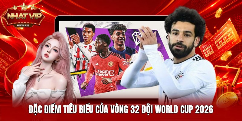 Đặc điểm tiêu biểu của vòng 32 đội World Cup 2026